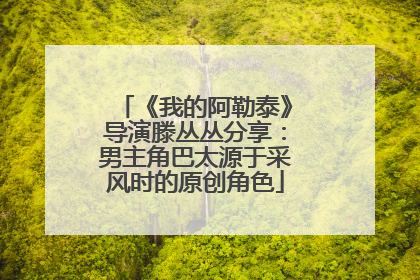 《我的阿勒泰》导演滕丛丛分享：男主角巴太源于采风时的原创角色