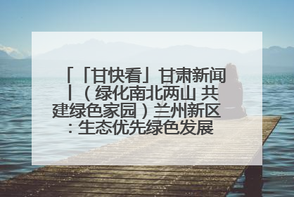 「甘快看」甘肃新闻丨（绿化南北两山 共建绿色家园）兰州新区：生态优先绿色发展 打造生态环保示范区