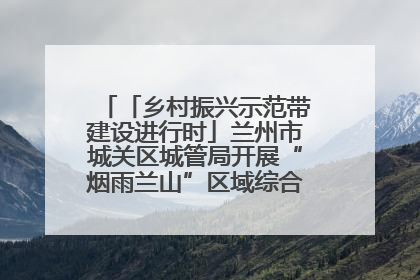 「乡村振兴示范带建设进行时」兰州市城关区城管局开展“烟雨兰山”区域综合整治专项行动