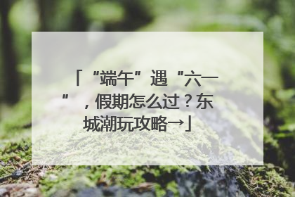 “端午”遇“六一”，假期怎么过？东城潮玩攻略→