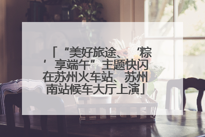 “美好旅途、‘粽’享端午”主题快闪在苏州火车站、苏州南站候车大厅上演