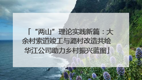 “两山”理论实践新篇：大余村索道竣工与潞村改造共绘华江公司助力乡村振兴蓝图