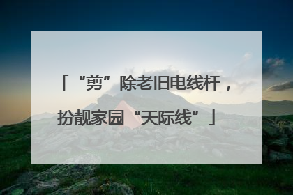 “剪”除老旧电线杆，扮靓家园“天际线”