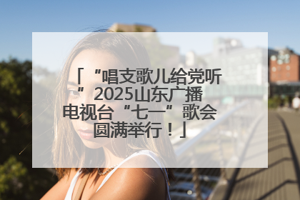 “唱支歌儿给党听”2025山东广播电视台“七一”歌会圆满举行！