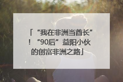 “我在非洲当酋长”！“90后”益阳小伙的创富非洲之路