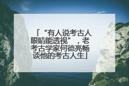 “有人说考古人眼睛能透视”，老考古学家何德亮畅谈他的考古人生