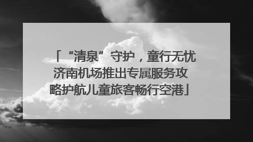 “清泉”守护，童行无忧 济南机场推出专属服务攻略护航儿童旅客畅行空港