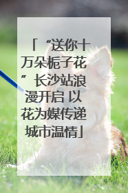 “送你十万朵栀子花”长沙站浪漫开启 以花为媒传递城市温情