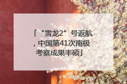 “雪龙2”号返航，中国第41次南极考察成果丰硕
