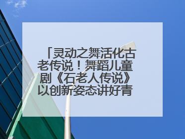 灵动之舞活化古老传说！舞蹈儿童剧《石老人传说》以创新姿态讲好青岛故事