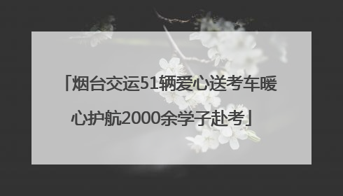 烟台交运51辆爱心送考车暖心护航2000余学子赴考