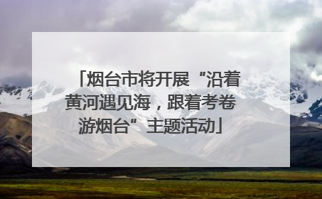 烟台市将开展“沿着黄河遇见海，跟着考卷游烟台”主题活动