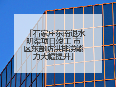 石家庄东南退水明渠项目竣工 市区东部防洪排涝能力大幅提升
