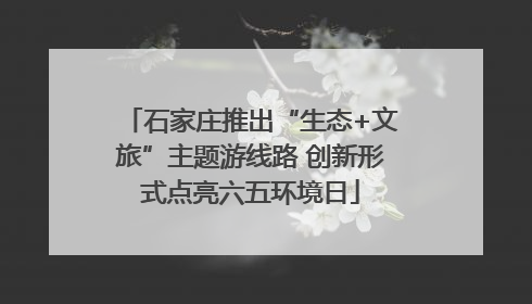 石家庄推出“生态+文旅”主题游线路 创新形式点亮六五环境日