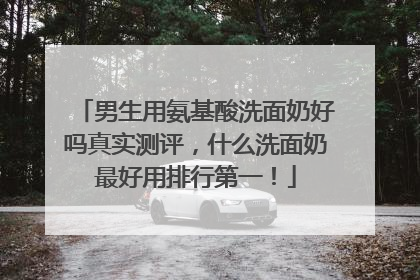 男生用氨基酸洗面奶好吗真实测评，什么洗面奶最好用排行第一！