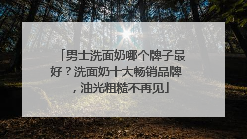 男士洗面奶哪个牌子最好？洗面奶十大畅销品牌，油光粗糙不再见