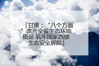 甘肃：“八个方面”改善全省生态环境质量 筑牢国家西部生态安全屏障