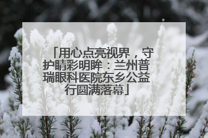 用心点亮视界，守护睛彩明眸：兰州普瑞眼科医院东乡公益行圆满落幕