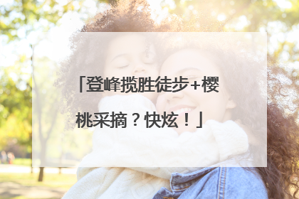 登峰揽胜徒步+樱桃采摘？快炫！