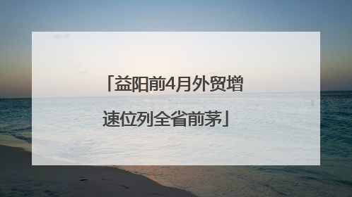 益阳前4月外贸增速位列全省前茅