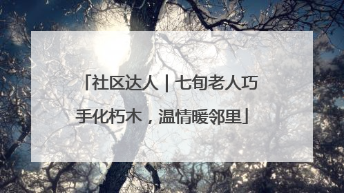 社区达人｜七旬老人巧手化朽木，温情暖邻里