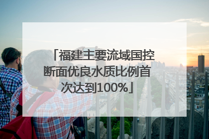 福建主要流域国控断面优良水质比例首次达到100%