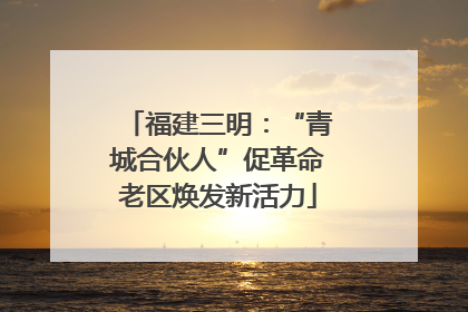 福建三明：“青城合伙人”促革命老区焕发新活力