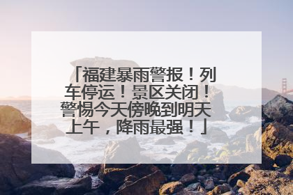 福建暴雨警报！列车停运！景区关闭！警惕今天傍晚到明天上午，降雨最强！