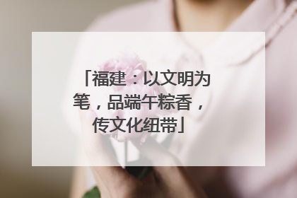 福建：以文明为笔，品端午粽香，传文化纽带