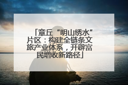 章丘“明山绣水”片区：构建全链条文旅产业体系，开辟富民增收新路径