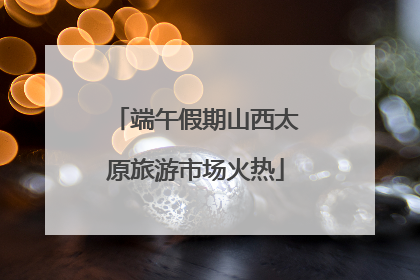 端午假期山西太原旅游市场火热