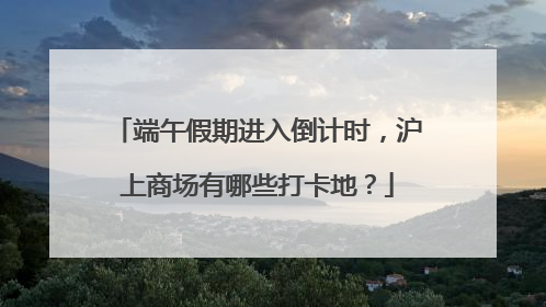 端午假期进入倒计时，沪上商场有哪些打卡地？