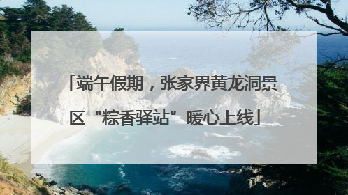 端午假期，张家界黄龙洞景区“粽香驿站”暖心上线