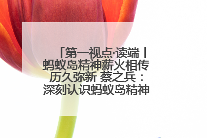 第一视点·读端丨蚂蚁岛精神薪火相传历久弥新 蔡之兵：深刻认识蚂蚁岛精神的“精气神”