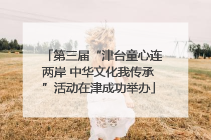 第三届“津台童心连两岸 中华文化我传承”活动在津成功举办