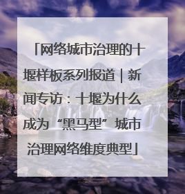 网络城市治理的十堰样板系列报道｜新闻专访：十堰为什么成为“黑马型”城市治理网络维度典型