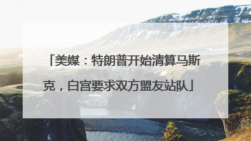 美媒：特朗普开始清算马斯克，白宫要求双方盟友站队