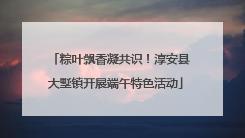 粽叶飘香凝共识！淳安县大墅镇开展端午特色活动