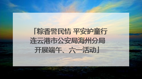 粽香警民情 平安护童行 连云港市公安局海州分局开展端午、六一活动