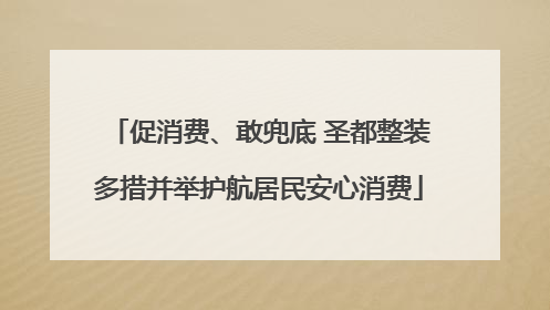 促消费、敢兜底 圣都整装多措并举护航居民安心消费