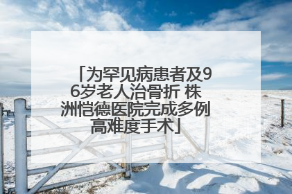 为罕见病患者及96岁老人治骨折 株洲恺德医院完成多例高难度手术