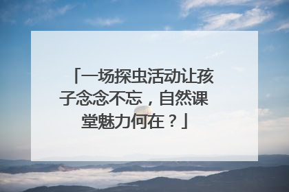 一场探虫活动让孩子念念不忘，自然课堂魅力何在？
