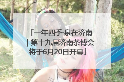 一年四季·泉在济南｜第十九届济南茶博会将于6月20日开幕