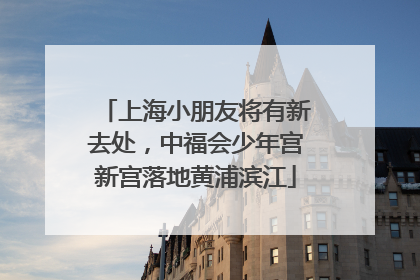 上海小朋友将有新去处，中福会少年宫新宫落地黄浦滨江