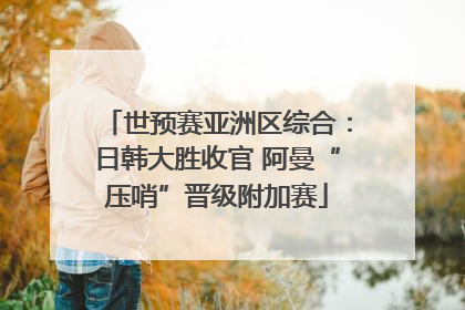 世预赛亚洲区综合：日韩大胜收官 阿曼“压哨”晋级附加赛