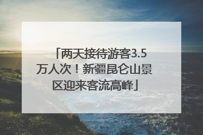 两天接待游客3.5万人次！新疆昆仑山景区迎来客流高峰