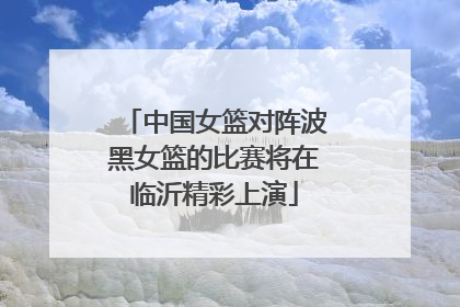中国女篮对阵波黑女篮的比赛将在临沂精彩上演