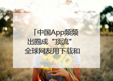 中国App频频出圈成“顶流” 全球网友用下载和消费投出信任票