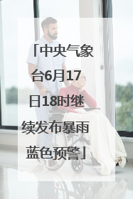 中央气象台6月17日18时继续发布暴雨蓝色预警