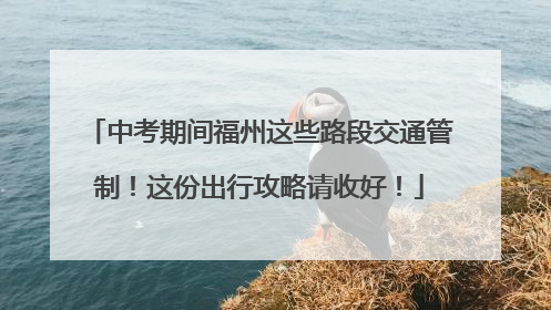 中考期间福州这些路段交通管制！这份出行攻略请收好！